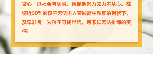 孩子學習不給力的，家長更是著急上火，上職高不甘心，進社會有顧忌，督促他努力又力不從心。在將近50%的孩子無法進入普通高中就讀的現狀下,及早準備，為孩子尋找出路,是家長無法推卸的責任!