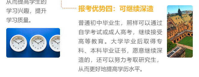 報考優勢四:可繼續深造，普通初中畢業生，照樣可以通過自學考試或成人高考，繼續接受高等教育。大學畢業后取得專科、本科畢業證書，愿意繼續深造的，還可以努力考取研究生,從而更好地提高學歷水平。